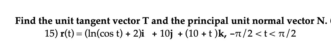 Find the unit tangent vector T and the principal unit normal vector N.
15) r(t) = (In(cos t) + 2)i + 10j + (10 + t )k, −л/2<t<π/2