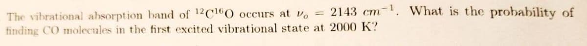 2143 cm. What is the probability of
The vibrational absorption band of 12 C160 occurs at v。 =
finding CO molecules in the first excited vibrational state at 2000 K?