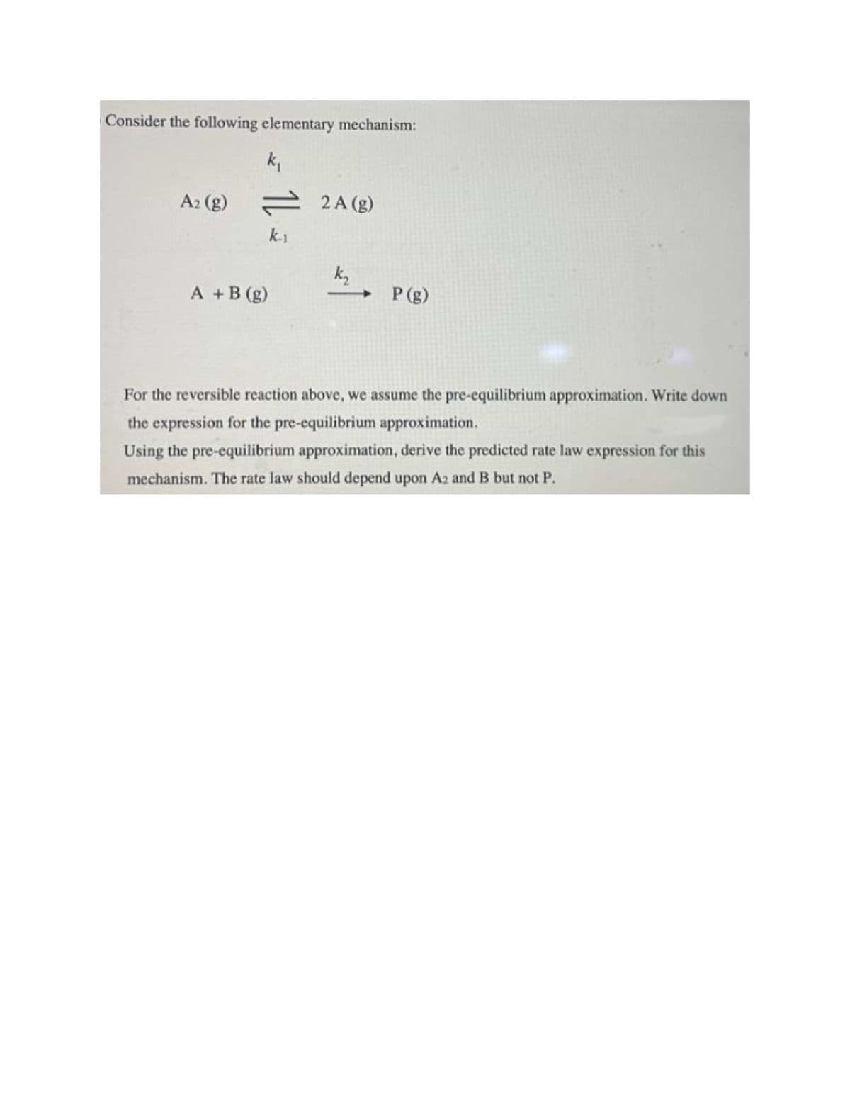 Consider the following elementary mechanism:
k₁
A2 (g)=
= 2A (g)
k-1
k₂
A + B (g)
P (g)
For the reversible reaction above, we assume the pre-equilibrium approximation. Write down
the expression for the pre-equilibrium approximation.
Using the pre-equilibrium approximation, derive the predicted rate law expression for this
mechanism. The rate law should depend upon A2 and B but not P.