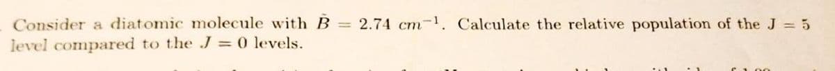 Consider a diatomic molecule with B
level compared to the J = 0 levels.
=
2.74 cm. Calculate the relative population of the J = 5