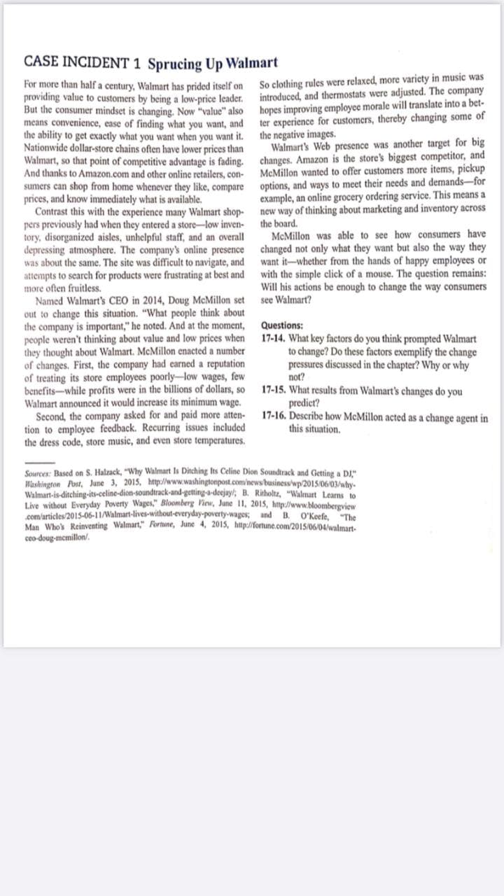 CASE INCIDENT 1 Sprucing Up Walmart
For more than half a century, Walmart has prided itself on
providing value to customers by being a low-price leader.
But the consumer mindset is changing. Now "value" also
means convenience, ease of finding what you want, and
the ability to get exactly what you want when you want it.
Nationwide dollar-store chains often have lower prices than
Walmart, so that point of competitive advantage is fading.
And thanks to Amazon.com and other online retailers, con-
sumers can shop from home whenever they like, compare
prices, and know immediately what is available.
Contrast this with the experience many Walmart shop-
pers previously had when they entered a store-low inven-
tory, disorganized aisles, unhelpful staff, and an overall
depressing atmosphere. The company's online presence
was about the same. The site was difficult to navigate, and
attempts to search for products were frustrating at best and
more often fruitless.
Named Walmart's CEO in 2014, Doug McMillon set
out to change this situation. "What people think about
the company is important," he noted. And at the moment,
people weren't thinking about value and low prices when
they thought about Walmart. McMillon enacted a number
of changes. First, the company had earned a reputation
of treating its store employees poorly-low wages, few
benefits-while profits were in the billions of dollars, so
Walmart announced it would increase its minimum wage.
So clothing rules were relaxed, more variety in music was
introduced, and thermostats were adjusted. The company
hopes improving employee morale will translate into a bet-
ter experience for customers, thereby changing some of
the negative images.
Walmart's Web presence was another target for big
changes. Amazon is the store's biggest competitor, and
McMillon wanted to offer customers more items, pickup
options, and ways to meet their needs and demands-for
example, an online grocery ordering service. This means a
new way of thinking about marketing and inventory across
the board.
McMillon was able to see how consumers have
changed not only what they want but also the way they
want it-whether from the hands of happy employees or
with the simple click of a mouse. The question remains:
Will his actions be enough to change the way consumers
see Walmart?
Questions:
17-14. What key factors do you think prompted Walmart
to change? Do these factors exemplify the change
pressures discussed in the chapter? Why or why
not?
17-15. What results from Walmart's changes do you
predict?
17-16. Describe how McMillon acted as a change agent in
this situation.
Second, the company asked for and paid more atten-
tion to employee feedback. Recurring issues included
the dress code, store music, and even store temperatures.
Sources: Based on S. Halzack, "Why Walmart Is Ditching Its Celine Dion Soundtrack and Getting a DJ"
Washington Post, June 3, 2015, http://www.washingtonpost.com/news/business/wp/2015/06/03/why-
Walmart-is-ditching-its-celine-dion-soundtrack-and-getting-a-deejay/; B. Ritholtz, "Walmart Learns to
Live without Everyday Poverty Wages," Bloomberg View, June 11, 2015, http://www.bloombergview
com/articles/2015-06-11/Walmart-lives-without-everyday-poverty-wages; and B. O'Keefe, "The
Man Whok Reinventing Walmart," Fortune, June 4, 2015, http://fortune.com/2015/06/04valmart
ceo-doug-memillon/.
