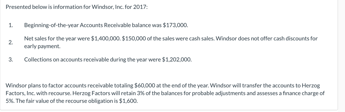 Presented below is information for Windsor, Inc. for 2017:
1.
Beginning-of-the-year Accounts Receivable balance was $173,000.
Net sales for the year were $1,400,000. $150,000 of the sales were cash sales. Windsor does not offer cash discounts for
early payment.
2.
3.
Collections on accounts receivable during the year were $1,202,000.
Windsor plans to factor accounts receivable totaling $60,000 at the end of the year. Windsor will transfer the accounts to Herzog
Factors, Inc. with recourse. Herzog Factors will retain 3% of the balances for probable adjustments and assesses a finance charge of
5%. The fair value of the recourse obligation is $1,600.
