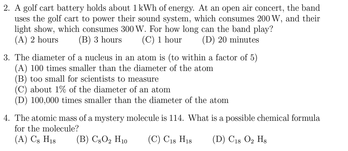 2. A golf cart battery holds about 1 kWh of energy. At an open air concert, the band
uses the golf cart to power their sound system, which consumes 200 W, and their
light show, which consumes 300 W. For how long can the band play?
(A) 2 hours
(B) 3 hours
(C) 1 hour
(D) 20 minutes
3. The diameter of a nucleus in an atom is (to within a factor of 5)
(A) 100 times smaller than the diameter of the atom
(B) too small for scientists to measure
(C) about 1% of the diameter of an atom
(D) 100,000 times smaller than the diameter of the atom
4. The atomic mass of a mystery molecule is 114. What is a possible chemical formula
for the molecule?
(A) C8 H18 (B) C8 O2 H10
(C) C18 H18 (D) C18 O2 H8