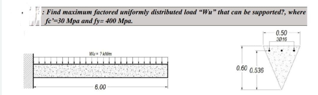 : Find maximum factored uniformly distributed load "Wu" that can be supported?, where
fe'=30 Mpa and fy= 400 Mpa.
Wu= ? kN/m
6.00
0.60 0.536
0.50
3016