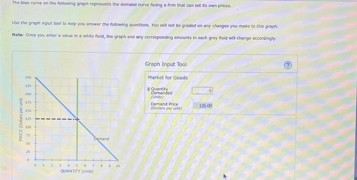 The blue curve on the following graph represents the demand curve facing a firm that can set its own prices.
Use the graph input tool to help you answer the following questions. You will not be graded on any changes you make to this graph.
Note: Once you enter a value in a white field, the graph and any corresponding amounts in each grey field will change accordingly.
PRICE (Dollars per unit)
250
225
200
175+
150+
125
100
75
50
25
0
0 1 2
Demand
3 4 5 6 7 8 9 10
QUANTITY (Units)
Graph Input Tool
Market for Goods
Quantity
Demanded
(Units)
5
Demand Price
(Dollars per unit)
125.00
?