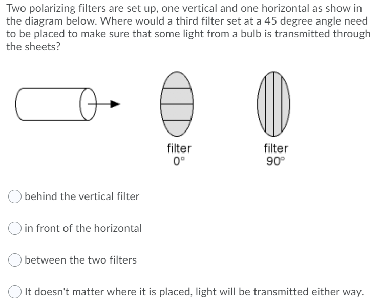 Two polarizing filters are set up, one vertical and one horizontal as show in
the diagram below. Where would a third filter set at a 45 degree angle need
to be placed to make sure that some light from a bulb is transmitted through
the sheets?
filter
0°
filter
90°
behind the vertical filter
O in front of the horizontal
between the two filters
O It doesn't matter where it is placed, light will be transmitted either way.

