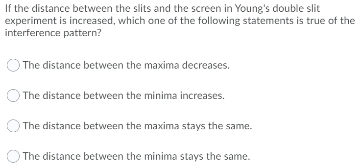 If the distance between the slits and the screen in Young's double slit
experiment is increased, which one of the following statements is true of the
interference pattern?
OThe distance between the maxima decreases.
The distance between the minima increases.
The distance between the maxima stays the same.
O The distance between the minima stays the same.
