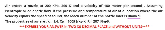 Air enters a nozzle at 200 KPa, 360 K and a velocity of 180 meter per second . Assuming
isentropic or adiabatic flow, if the pressure and temperature of air at a location where the air
velocity equals the speed of sound, the Mach number at the nozzle inlet is Blank 1.
The properties of air are: k = 1.4; Cp = 1005 J/kg-K; R = 287 J/kg-K.
***EXPRESS YOUR ANSWER in TWO (2) DECIMAL PLACE and WITHOUT UNITS****