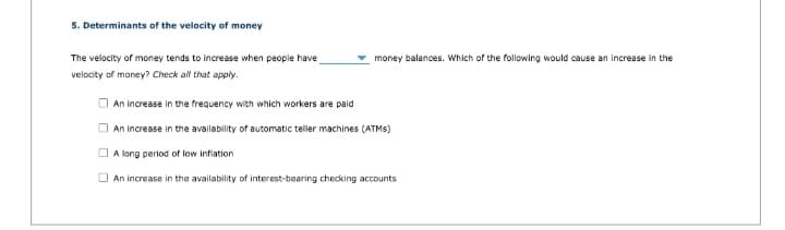 5. Determinants of the velocity of money
The velocity of money tends to increase when people have
velocity of money? Check all that apply.
money balances. Which of the following would cause an increase in the
An increase in the frequency with which workers are paid
An increase in the availability of automatic teller machines (ATMS)
A long period of low inflation
An increase in the availability of interest-bearing checking accounts