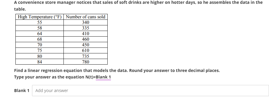 A convenience store manager notices that sales of soft drinks are higher on hotter days, so he assembles the data in the
table.
High Temperature (°F) Number of cans sold
55
58
64
68
70
75
80
84
340
335
410
460
450
610
735
780
Find a linear regression equation that models the data. Round your answer to three decimal places.
Type your answer as the equation N(t)=Blank 1
Blank 1 Add your answer