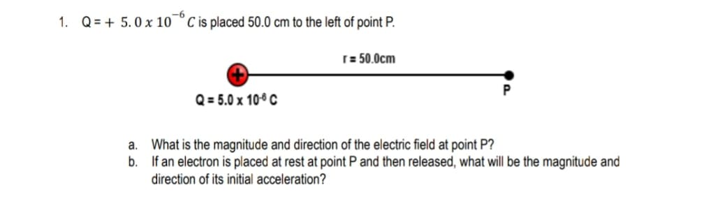 1. Q = + 5. 0 x 10¯° C is placed 50.0 cm to the left of point P.
[ = 50.0cm
Q = 5.0 x 10° C
a. What is the magnitude and direction of the electric field at point P?
b. If an electron is placed at rest at point P and then released, what will be the magnitude and
direction of its initial acceleration?

