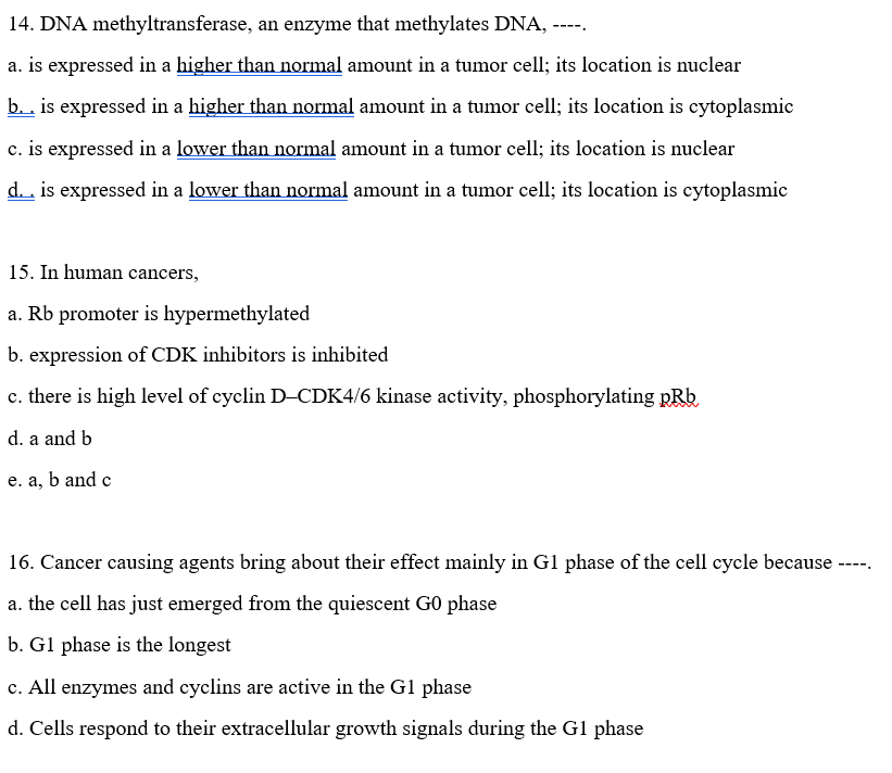14. DNA methyltransferase, an enzyme that methylates DNA, -
----
a. is expressed in a higher than normal amount in a tumor cell; its location is nuclear
b.. is expressed in a higher than normal amount in a tumor cell; its location is cytoplasmic
c. is expressed in a lower than normal amount in a tumor cell; its location is nuclear
d. . is expressed in a lower than normal amount in a tumor cell; its location is cytoplasmic
15. In human cancers,
a. Rb promoter is hypermethylated
b. expression of CDK inhibitors is inhibited
c. there is high level of cyclin D-CDK4/6 kinase activity, phosphorylating pRb
d. a and b
e. a, b and c
16. Cancer causing agents bring about their effect mainly in G1 phase of the cell cycle because
a. the cell has just emerged from the quiescent G0 phase
b. Gl phase is the longest
c. All enzymes and cyclins are active in the G1 phase
d. Cells respond to their extracellular growth signals during the Gl phase
