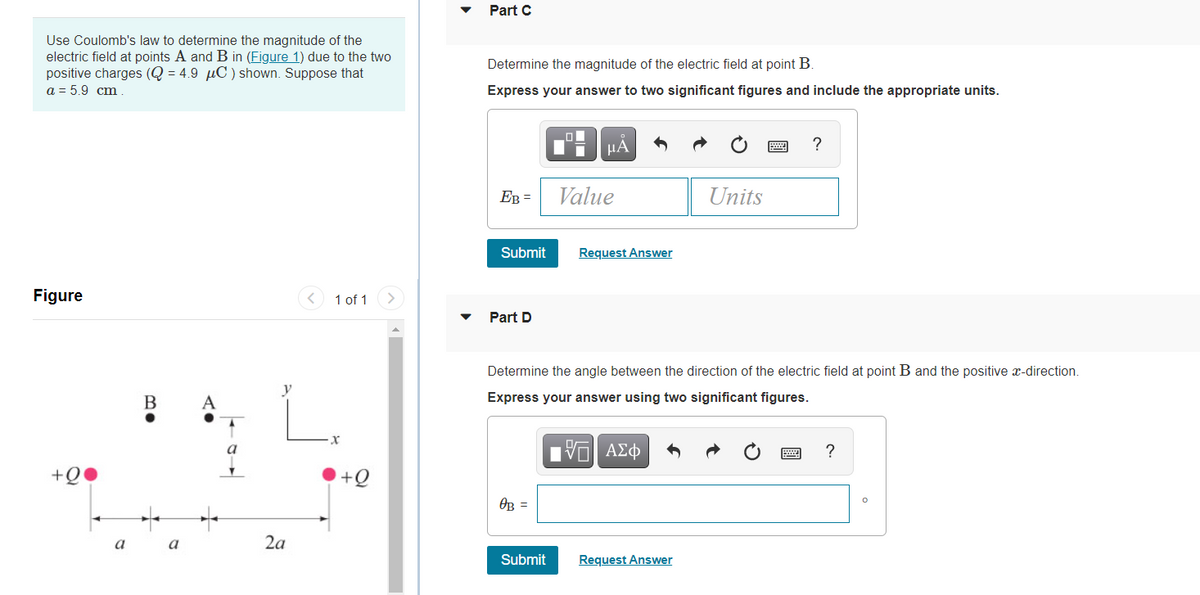 Part C
Use Coulomb's law to determine the magnitude of the
electric field at points A and B in (Figure 1) due to the two
positive charges (Q = 4.9 µC ) shown. Suppose that
a = 5.9 cm .
Determine the magnitude of the electric field at point B.
Express your answer to two significant figures and include the appropriate units.
HA
?
EB =
Value
Units
Submit
Request Answer
Figure
< 1 of 1
Part D
Determine the angle between the direction of the electric field at point B and the positive x-direction.
В
Express your answer using two significant figures.
Πν ΑΣφ
?
+Q
+Q
OB =
a
a
2a
Submit
Request Answer
