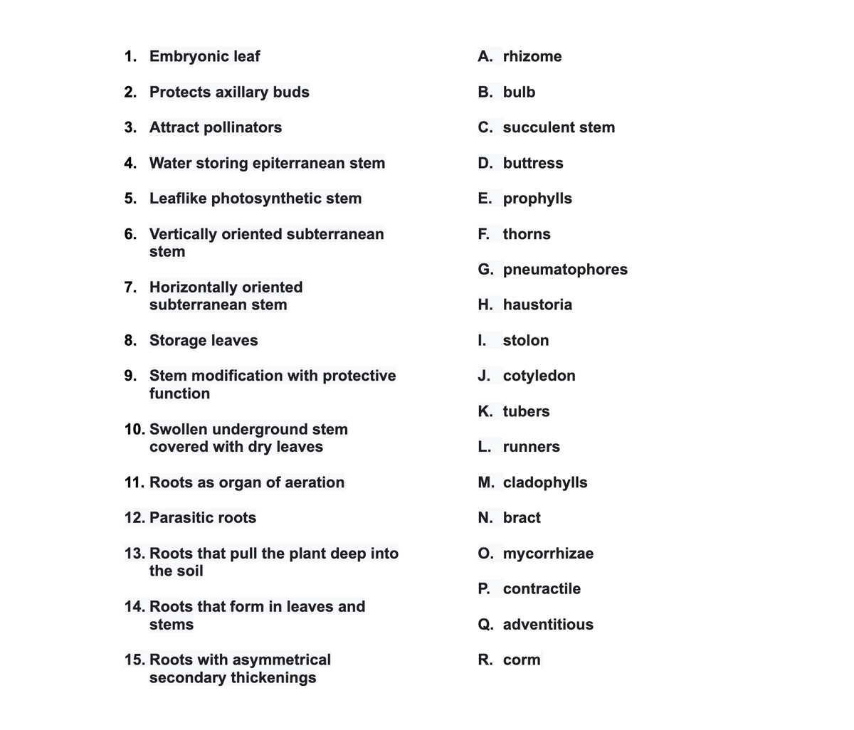 1. Embryonic leaf
A. rhizome
2. Protects axillary buds
В. bulb
3. Attract pollinators
C. succulent stem
4. Water storing epiterranean stem
D. buttress
5. Leaflike photosynthetic stem
E. prophylls
6. Vertically oriented subterranean
stem
F. thorns
G. pneumatophores
7. Horizontally oriented
subterranean stem
H. haustoria
8. Storage leaves
I. stolon
9. Stem modification with protective
J. cotyledon
function
K. tubers
10. Swollen underground stem
covered with dry leaves
L. runners
11. Roots as organ of aeration
M. cladophylls
12. Parasitic roots
N. bract
13. Roots that pull the plant deep into
the soil
O. mycorrhizae
P. contractile
14. Roots that form in leaves and
stems
Q. adventitious
15. Roots with asymmetrical
secondary thickenings
R. corm
