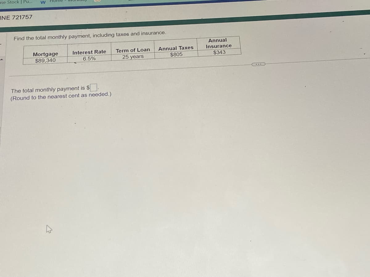 ase Stock | Pu... W
NE 721757
Find the total monthly payment, including taxes and insurance.
Mortgage
$89,340
Interest Rate
6.5%
The total monthly payment is $.
(Round to the nearest cent as needed.).
Term of Loan
25 years
Annual Taxes
$805
Annual
Insurance
$343