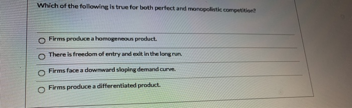 Which of the following is true for both perfect and monopolistic competition?
O Firms produce a homogeneous product.
There is freedom of entry and exit in the long run.
O Firms face a downward sloping demand curve.
Firms produce a differentiated product.