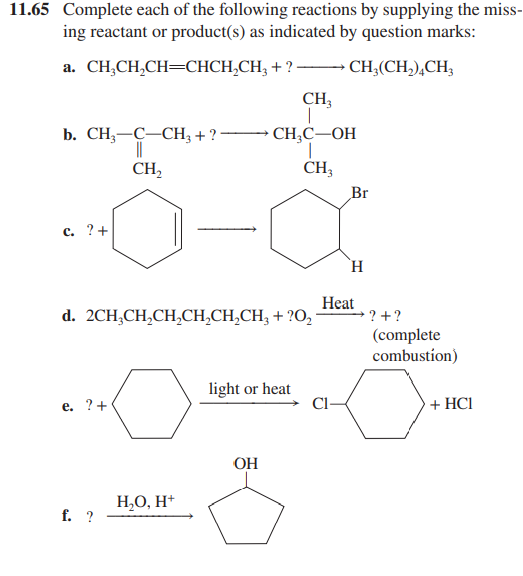 11.65 Complete each of the following reactions by supplying the miss-
ing reactant or product(s) as indicated by question marks:
a. CHỊCH,CH=CHCH,CH,+?
→→→→CH₂(CH₂)4CH3
b. CH3-C-CH3 + ?
CH₂
c. ? +
e. ?+
d. 2CH₂CH₂CH₂CH₂CH₂CH₂ + ?O₂ -
f. ?
CH3
CH₂C-OH
CH3
H₂O, H+
light or heat
OH
8
Br
H
Heat
→?+ ?
(complete
combustion)
+ HC1