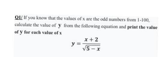 Q1/ If you know that the values of x are the odd numbers from 1-100,
calculate the value of y from the following equation and print the value
of y for each value of x
x + 2
y
V5 - x
