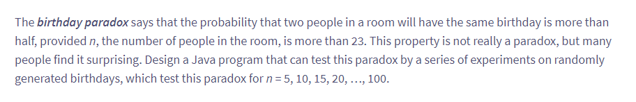 The birthday paradox says that the probability that two people in a room will have the same birthday is more than
half, provided n, the number of people in the room, is more than 23. This property is not really a paradox, but many
people find it surprising. Design a Java program that can test this paradox by a series of experiments on randomly
generated birthdays, which test this paradox for n = 5, 10, 15, 20, ..., 100.