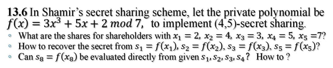 13.6 In Shamir's secret sharing scheme, let the private polynomial be
f(x) = 3x³ + 5x + 2 mod 7, to implement (4,5)-secret sharing.
• What are the shares for shareholders with x₁ = 2, x₂ = 4, x3 = 3, x4 = 5, x5 =7?
How to recover the secret from s₁ = f(x₁), S₂ = f(x₂), S3 = f(x3), S5 = f(x5)?
• Can Sg = f(xs) be evaluated directly from given S₁, S2, S3, S4? How to ?
