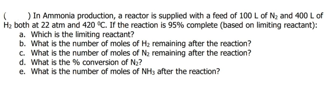 ) In Ammonia production, a reactor is supplied with a feed of 100 L of N2 and 400 L of
H2 both at 22 atm and 420 °C. If the reaction is 95% complete (based on limiting reactant):
a. Which is the limiting reactant?
b. What is the number of moles of H2 remaining after the reaction?
c. What is the number of moles of N2 remaining after the reaction?
d. What is the % conversion of N2?
e. What is the number of moles of NH3 after the reaction?
