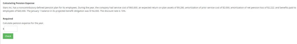 Calculating Pension Expense
Stars Inc. has a noncontributory defined pension plan for its employees. During the year, the company had service cost of $60,000, an expected return on plan assets of $9,280, amortization of prior service cost of $2.000, amortization of net pension loss of $2,222, and benefits paid to
employees of $40,000. The January 1 balance in its projected benefit obligation was $194,000. The discount rate is 10%.
Required
Calculate pension expense for the year.
Check