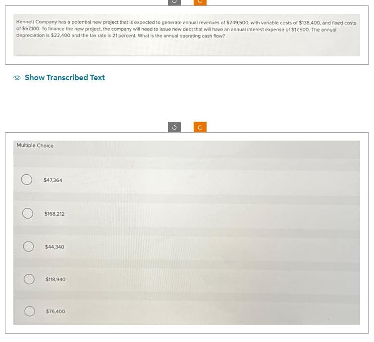 Bennett Company has a potential new project that is expected to generate annual revenues of $249,500, with variable costs of $138,400, and fixed costs
of $57,100. To finance the new project, the company will need to issue new debt that will have an annual interest expense of $17,500. The annual
depreciation is $22,400 and the tax rate is 21 percent. What is the annual operating cash flow?
Show Transcribed Text
Multiple Choice
$47,364
$168,212
$44,340
$118,940
$76,400
U