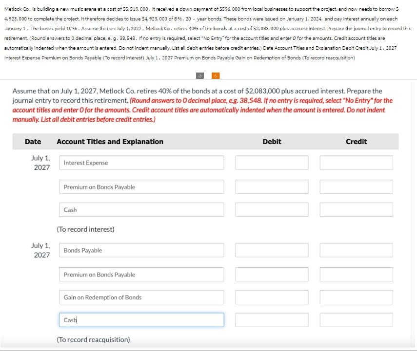 Metlock Co. is building a new music arena at a cost of $5,519,000. It received a down payment of $596,000 from local businesses to support the project, and now needs to borrow $
4,923,000 to complete the project. It therefore decides to issue $4,923,000 of 8%, 20-year bonds. These bonds were issued on January 1, 2024, and pay interest annually on each
January 1. The bonds yield 10 %. Assume that on July 1, 2027, Metlock Co. retires 40% of the bonds at a cost of $2,083,000 plus accrued interest. Prepare the journal entry to record this
retirement. (Round answers to 0 decimal place, e.g. 38, 548. If no entry is required, select "No Entry" for the account titles and enter O for the amounts. Credit account titles are
automatically indented when the amount is entered. Do not indent manually. List all debit entries before credit entries.) Date Account Titles and Explanation Debit Credit July 1, 2027
Interest Expense Premium on Bonds Payable (To record interest) July 1, 2027 Premium on Bonds Payable Gain on Redemption of Bonds (To record reacquisition)
Assume that on July 1, 2027, Metlock Co. retires 40% of the bonds at a cost of $2,083,000 plus accrued interest. Prepare the
journal entry to record this retirement. (Round answers to O decimal place, e.g. 38,548. If no entry is required, select "No Entry" for the
account titles and enter O for the amounts. Credit account titles are automatically indented when the amount is entered. Do not indent
manually. List all debit entries before credit entries.)
Date
July 1,
2027
July 1,
2027
Account Titles and Explanation
Interest Expense
Premium on Bonds Payable
Cash
(To record interest)
Bonds Payable
Premium on Bonds Payable
Gain on Redemption of Bonds
Cash
(To record reacquisition)
Debit
Credit
NOO COCO
