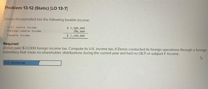 Problem 13-12 (Static) [LO 13-7]
Zenon Incorporated has the following taxable income:
U.S: source income
Foreign source income
Taxable income
$1,900,000
240,000
$ 2,140,000
Required:
Zenon paid $33,000 foreign income tax. Compute its U.S. Income tax, if Zenon conducted its foreign operations through a foreign
subsidiary that made no shareholder distributions during the current year and had no GILTI or subpart F Income.
US income tax
A