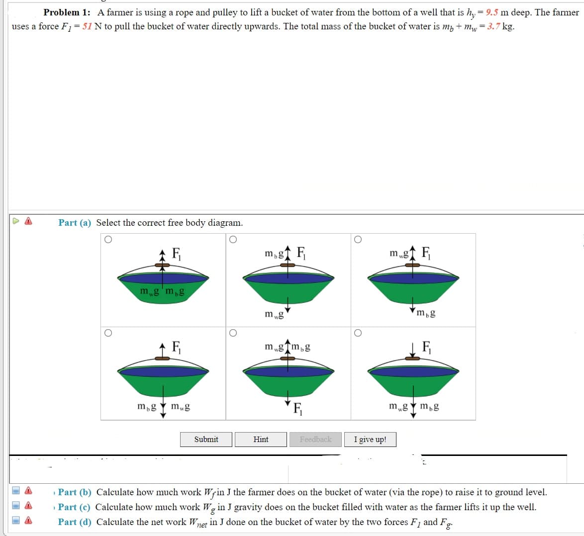 Problem 1: A farmer is using a rope and pulley to lift a bucket of water from the bottom of a well that is h, = 9.5 m deep. The farmer
uses a force F, = 51 N to pull the bucket of water directly upwards. The total mass of the bucket of water is m, + my = 3.7 kg.
Part (a) Select the correct free body diagram.
m,gf F
m „g↑ F
mg'm,g
m „g
m,g
m „gTm,g
F
m,g
mwg
m„g Y m,g
Submit
Hint
Feedback
I give up!
» Part (b) Calculate how much work Wrin J the farmer does on the bucket of water (via the rope) to raise it to ground level.
» Part (c) Calculate how much work W, in J gravity does on the bucket filled with water as the farmer lifts it up the well.
Part (d) Calculate the net work Wnet in J done on the bucket of water by the two forces F, and F,.
