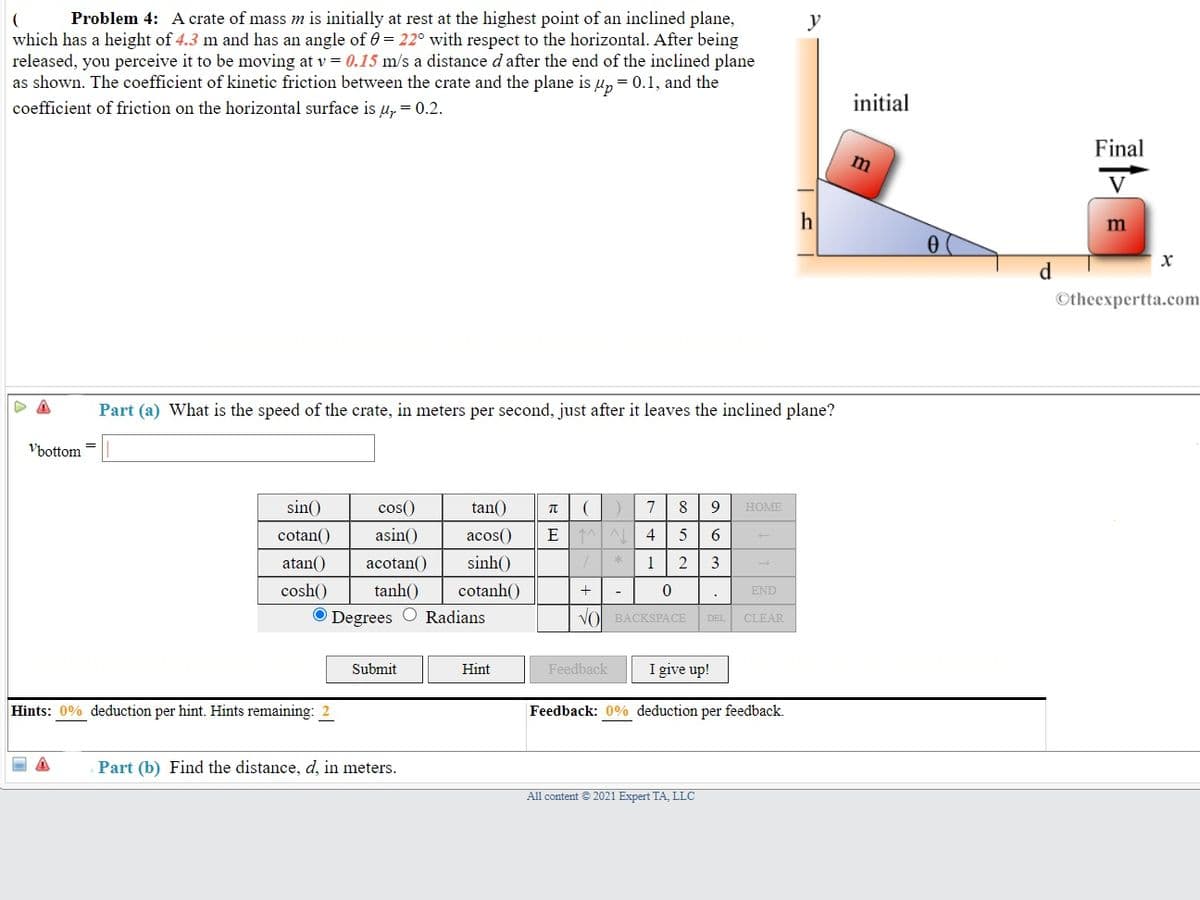 Problem 4: A crate of mass m is initially at rest at the highest point of an inclined plane,
which has a height of 4.3 m and has an angle of 0 = 22° with respect to the horizontal. After being
released, you perceive it to be moving at v = 0.15 m/s a distance d after the end of the inclined plane
as shown. The coefficient of kinetic friction between the crate and the plane is u, = 0.1, and the
y
coefficient of friction on the horizontal surface is u, = 0.2.
initial
Final
h
d
Otheexpertta.com
Part (a) What is the speed of the crate, in meters per second, just after it leaves the inclined plane?
Vbottom =
sin()
cos()
tan()
7
8
9
HOME
cotan()
asin()
acos()
E
4
6
atan()
acotan()
sinh()
1
2
3
cosh()
tanh()
cotanh()
+
END
O Degrees O Radians
VO BACKSPACE
DEL
CLEAR
Submit
Hint
Feedback
I give up!
Hints: 0% deduction per hint. Hints remaining:
Feedback: 0% deduction per feedback.
Part (b) Find the distance, d, in meters.
All content © 2021 Expert TA, LLC
