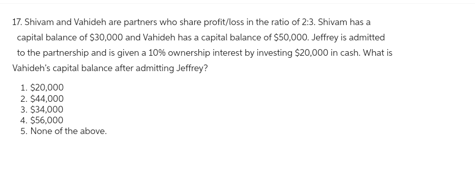 17. Shivam and Vahideh are partners who share profit/loss in the ratio of 2:3. Shivam has a
capital balance of $30,000 and Vahideh has a capital balance of $50,000. Jeffrey is admitted
to the partnership and is given a 10% ownership interest by investing $20,000 in cash. What is
Vahideh's capital balance after admitting Jeffrey?
1. $20,000
2. $44,000
3. $34,000
4. $56,000
5. None of the above.