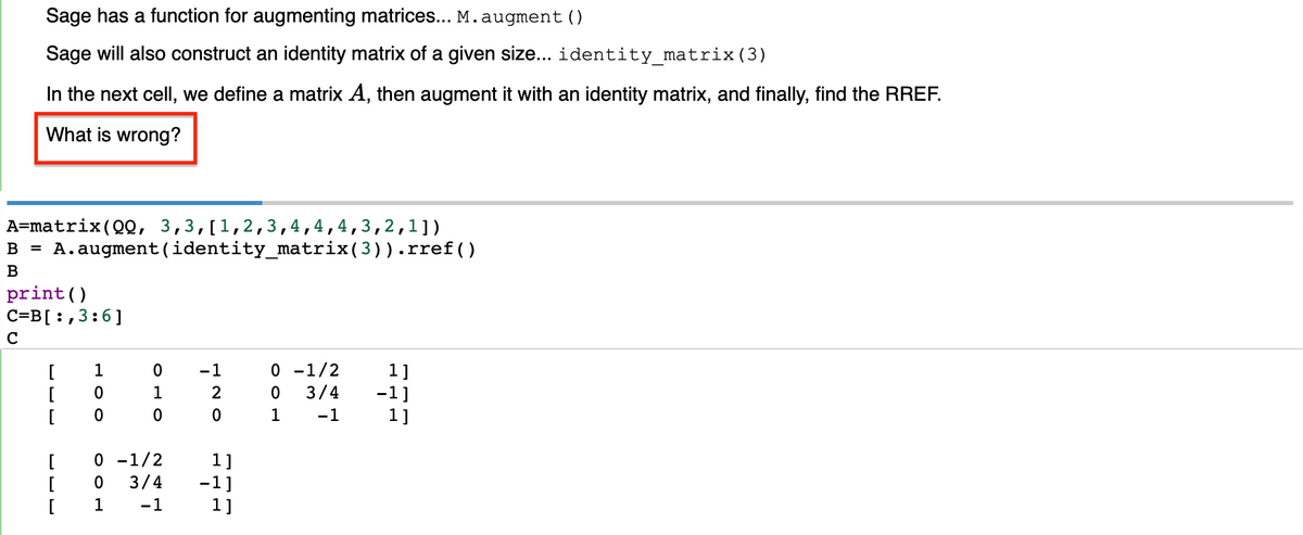 Sage has a function for augmenting matrices... M.augment()
Sage will also construct an identity matrix of a given size... identity_matrix (3)
In the next cell, we define a matrix A, then augment it with an identity matrix, and finally, find the RREF.
What is wrong?
A=matrix (00, 3,3,[1,2,3,4,4,4,3,2,1])
B = A. augment (identity_matrix(3)). rref()
B
print ()
C=B[:, 3:6]
C
[ 1
[
[
HOO
[
[
[
0
оно
ноо
0 -1/2
120
1]
3/4 -1]
-1
1]
0 -1/2
1]
0 3/4 -1]
1 -1
1]