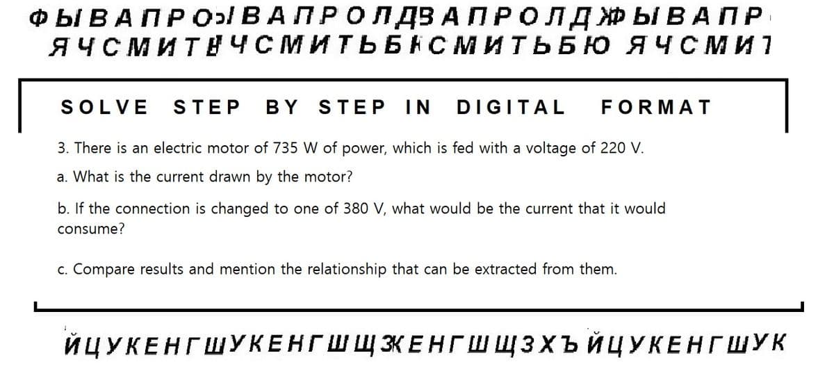 ФЫ В АП Р ОВА ПРО ПДВ АПР ОЛДЖЫВАПР
ЯЧСМИТУЧСМИТЬБНСМИТЬБЮ ЯЧ Сми
SOLVE STEP BY STEP IN DIGITAL FORMAT
3. There is an electric motor of 735 W of power, which is fed with a voltage of 220 V.
a. What is the current drawn by the motor?
b. If the connection is changed to one of 380 V, what would be the current that it would
consume?
c. Compare results and mention the relationship that can be extracted from them.
1
ЙЦУКЕНГ ШУКЕНГШЩЖЕНГШЩЗХЪЙЦУКЕНГ ШУК