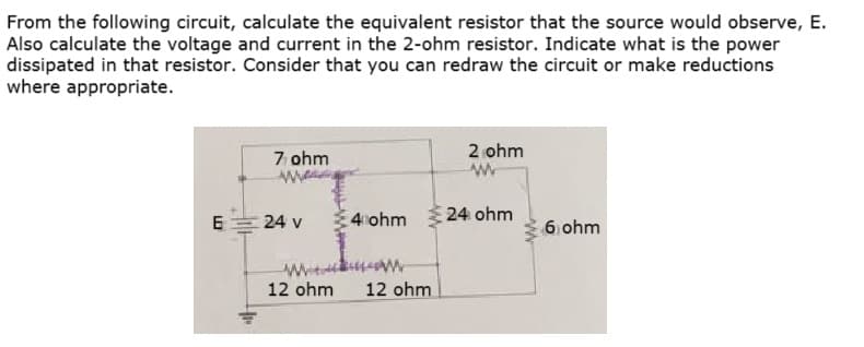 From the following circuit, calculate the equivalent resistor that the source would observe, E.
Also calculate the voltage and current in the 2-ohm resistor. Indicate what is the power
dissipated in that resistor. Consider that you can redraw the circuit or make reductions
where appropriate.
E
7 ohm
w
24 v
2 ohm
4 ohm 24 ohm
12 ohm 12 ohm.
6 ohm