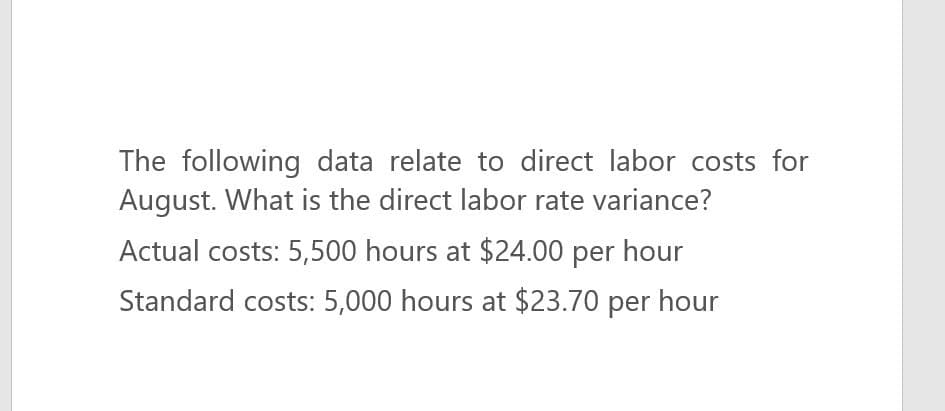 The following data relate to direct labor costs for
August. What is the direct labor rate variance?
Actual costs: 5,500 hours at $24.00 per hour
Standard costs: 5,000 hours at $23.70 per hour