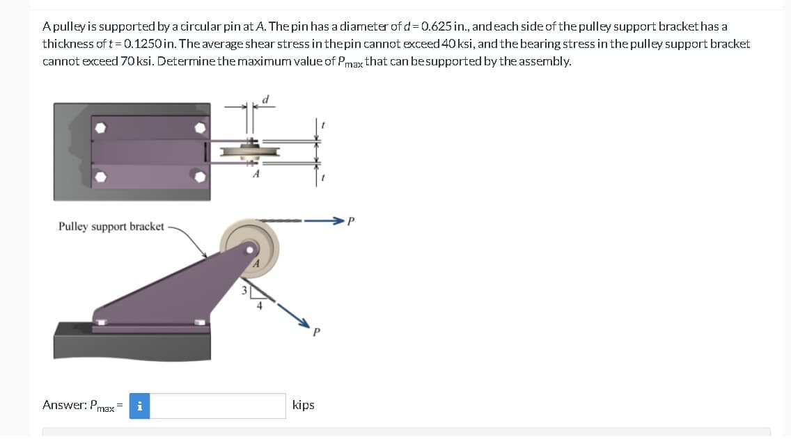 A pulley is supported by a circular pin at A. The pin has a diameter of d = 0.625 in., and each side of the pulley support bracket has a
thickness of t = 0.1250 in. The average shear stress in the pin cannot exceed 40 ksi, and the bearing stress in the pulley support bracket
cannot exceed 70 ksi. Determine the maximum value of Pmax that can be supported by the assembly.
Pulley support bracket
Answer: Pmax=
i
kips