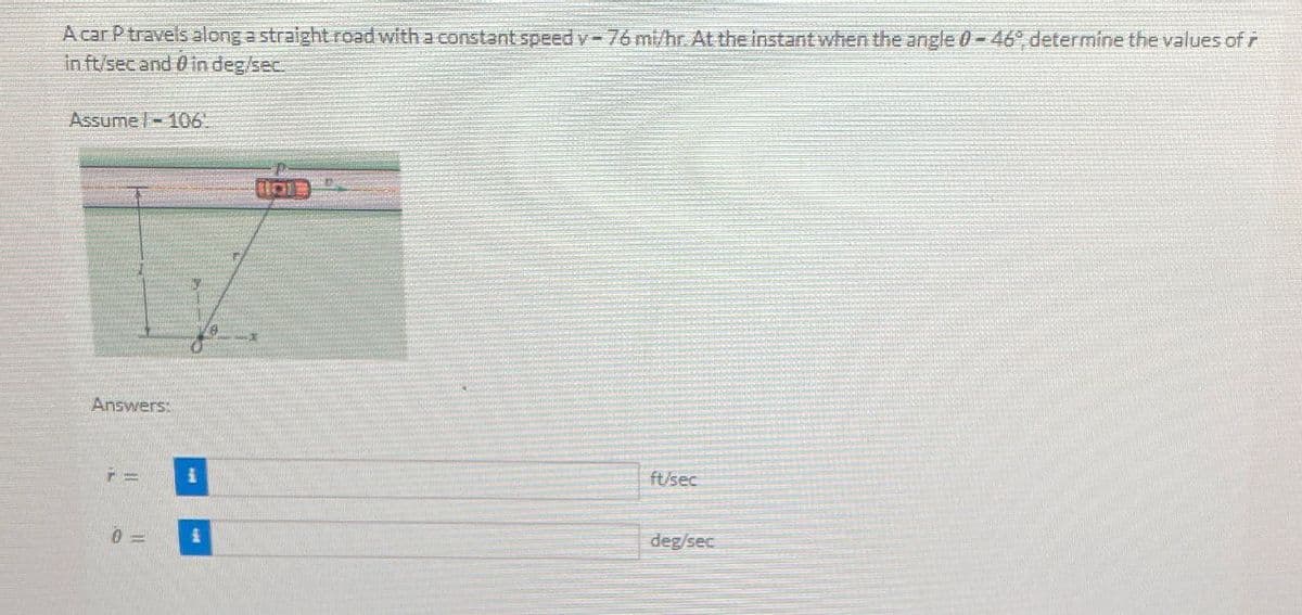 A car P travels along a straight road with a constant speed v-76 mi/hr. At the instant when the angle 0-46°, determine the values of
in ft/sec and 0 in deg/sec.
Assume - 106.
Answers:
0-
1011
ft/sec
deg/sec