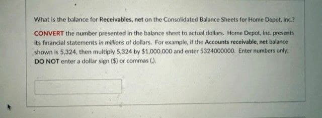 What is the balance for Receivables, net on the Consolidated Balance Sheets for Home Depot, Inc.?
CONVERT the number presented in the balance sheet to actual dollars. Home Depot, Inc. presents
its financial statements in millions of dollars. For example, if the Accounts receivable, net balance
shown is 5,324, then multiply 5.324 by $1,000,000 and enter 5324000000. Enter numbers only;
DO NOT enter a dollar sign ($) or commas ().