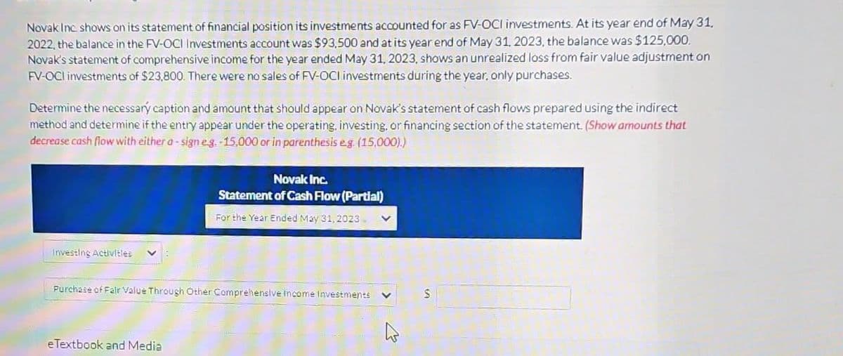 Novak Inc. shows on its statement of financial position its investments accounted for as FV-OCI investments. At its year end of May 31,
2022, the balance in the FV-OCI Investments account was $93,500 and at its year end of May 31, 2023, the balance was $125,000.
Novak's statement of comprehensive income for the year ended May 31, 2023, shows an unrealized loss from fair value adjustment on
FV-OCI investments of $23,800. There were no sales of FV-OCI investments during the year, only purchases.
Determine the necessary caption and amount that should appear on Novak's statement of cash flows prepared using the indirect
method and determine if the entry appear under the operating, investing, or financing section of the statement. (Show amounts that
decrease cash flow with either a-sign e.g.-15,000 or in parenthesis e.g. (15,000).)
Investing Activities
Novak Inc.
Statement of Cash Flow (Partial)
For the Year Ended May 31, 2023.
Purchase of Fair Value Through Other Comprehensive income Investments
eTextbook and Media
S