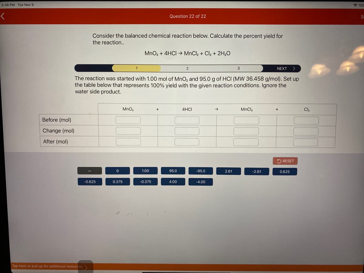 5:38 PM Tue Nov 9
* 100
Question 22 of 22
Consider the balanced chemical reaction below. Calculate the percent yield for
the reaction...
MnO, + 4HCI → MnCl2 + Cl2 + 2H,0
2
NEXT >
The reaction was started with 1.00 mol of MnO, and 95.0 g of HCI (MW 36.458 g/mol). Set up
the table below that represents 100% yield with the given reaction conditions. Ignore the
water side product.
MnO2
4HCI
->
MnCl2
Cl2
Before (mol)
Change (mol)
After (mol)
2 RESET
1.00
95.0
-95.0
2.61
-2.61
0.625
-0.625
0.375
-0.375
4.00
-4.00
Tap here or pull up for additional resources
