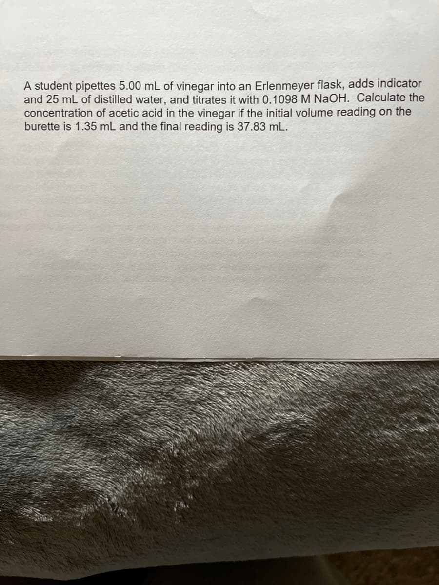 A student pipettes 5.00 mL of vinegar into an Erlenmeyer flask, adds indicator
and 25 mL of distilled water, and titrates it with 0.1098 M NaOH. Calculate the
concentration of acetic acid in the vinegar if the initial volume reading on the
burette is 1.35 mL and the final reading is 37.83 mL.
