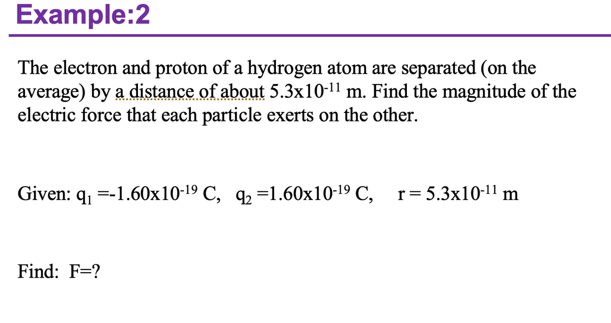 Example:2
The electron and proton of a hydrogen atom are separated (on the
average) by a distance of about 5.3x10-¹¹ m. Find the magnitude of the
electric force that each particle exerts on the other.
Given: q₁ -1.60x10-19 C, q₂ -1.60x10-1⁹ C, r = 5.3x10-11 m
Find: F=?