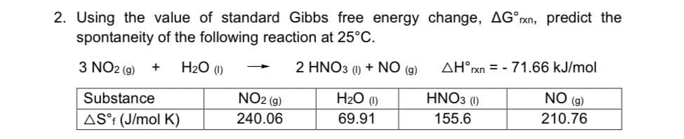 2. Using the value of standard Gibbs free energy change, AG°xn, predict the
spontaneity of the following reaction at 25°C.
2 HNO3 (1) + NO (g)
AH°XN = - 71.66 kJ/mol
3 NO2 (g)
H2O (1)
NO2 (g)
H2O (0)
HNO3 (1)
NO (g)
Substance
155.6
210.76
240.06
69.91
AS°t (J/mol K)
