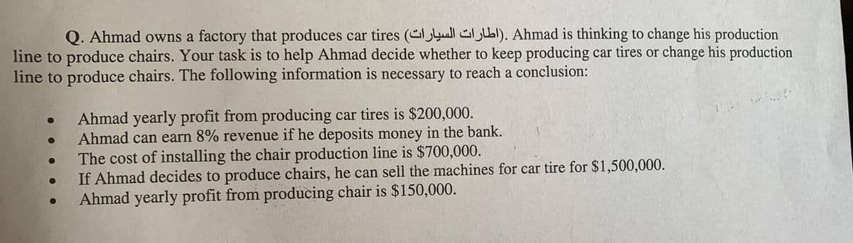 Q. Ahmad owns a factory that produces car tires (ull GjI). Ahmad is thinking to change his production
line to produce chairs. Your task is to help Ahmad decide whether to keep producing car tires or change his production
line to produce chairs. The following information is necessary to reach a conclusion:
Ahmad yearly profit from producing car tires is $200,000.
Ahmad can earn 8% revenue if he deposits money in the bank.
The cost of installing the chair production line is $700,000.
If Ahmad decides to produce chairs, he can sell the machines for car tire for $1,500,000.
Ahmad yearly profit from producing chair is $150,000.
