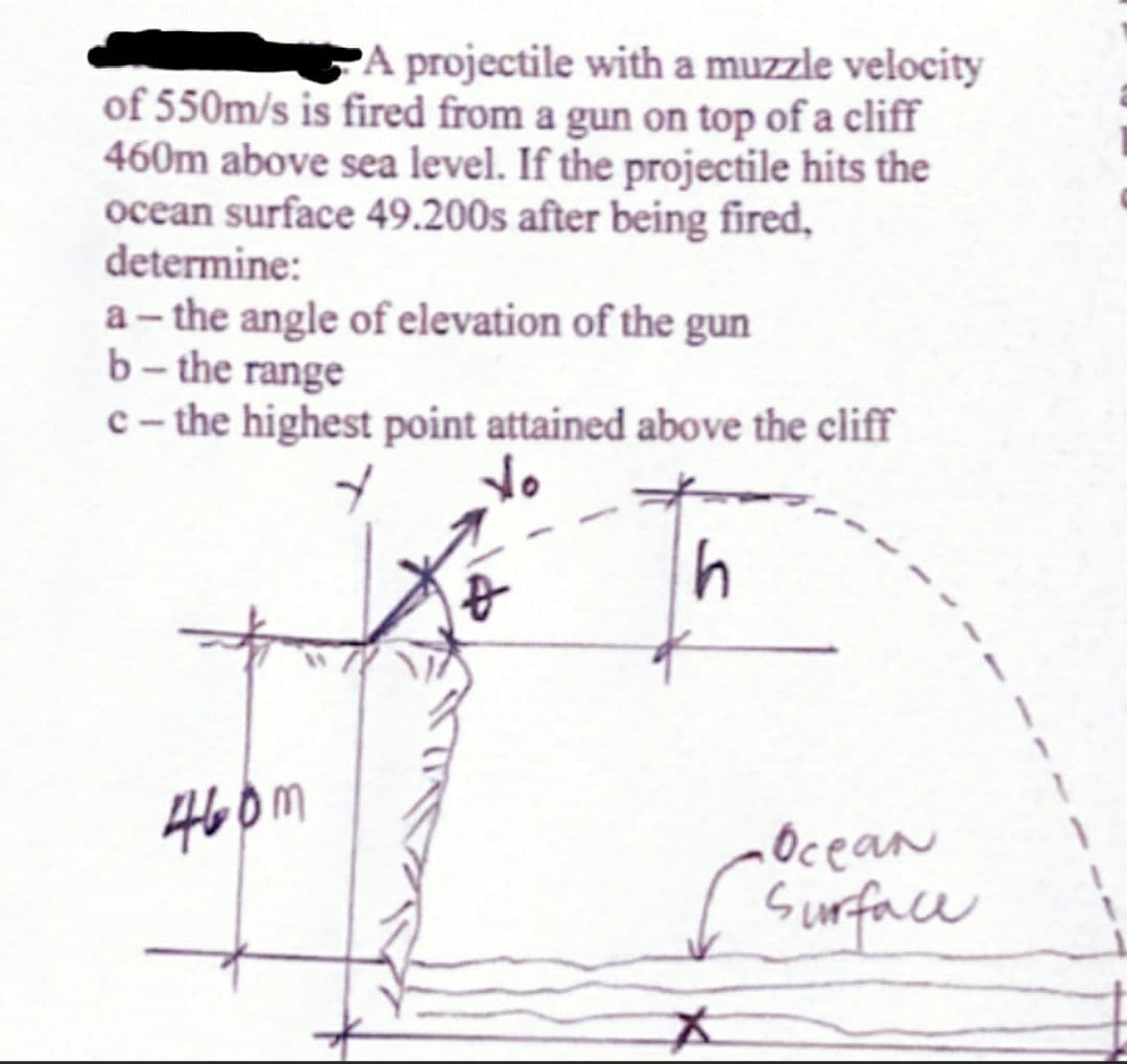 A projectile with a muzzle velocity
of 550m/s is fired from a gun on top of a cliff
460m above sea level. If the projectile hits the
ocean surface 49.200s after being fired,
determine:
a-the angle of elevation of the gun
b-the range
c- the highest point attained above the cliff
do
460m
h
•Ocean
Surface