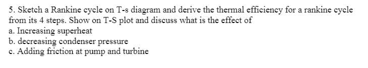 5. Sketch a Rankine eycle on T-s diagram and derive the thermal efficiency for a rankine eycle
from its 4 steps. Show on T-S plot and discuss what is the effect of
a. Increasing superheat
b. decreasing condenser pressure
c. Adding friction at pump and turbine
