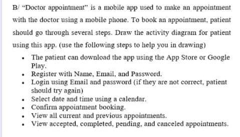 B/ "Doctor appointment" is a mobile app used to make an appointment
with the doctor using a mobile phone. To book an appointment, patient
should go through several steps. Draw the activity diagram for patient
using this app. (use the following steps to help you in drawing)
. The patient can download the app using the App Store or Google
Play.
. Register with Name, Email, and Password.
•
Login using Email and password (if they are not correct, patient
should try again)
.
Select date and time using a calendar.
. Confirm appointment booking.
View all current and previous appointments.
View accepted, completed, pending, and canceled appointments.