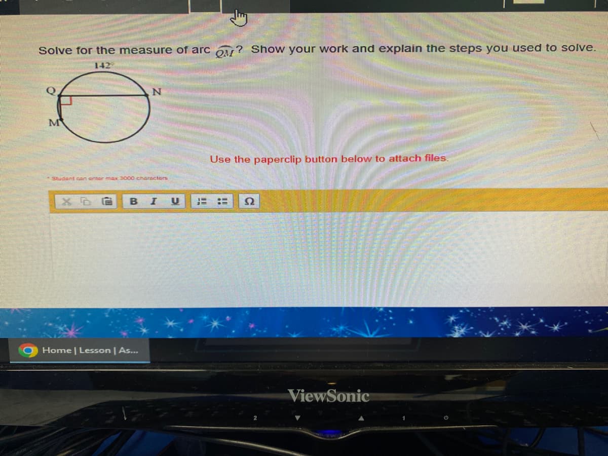 Solve for the measure of arc ? Show your work and explain the steps you used to solve.
142
Q
M
N
Student can enter max 3000 charactors
Home | Lesson | As...
Use the paperclip button below to attach files.
XDG B I U HE E S2
ViewSonic