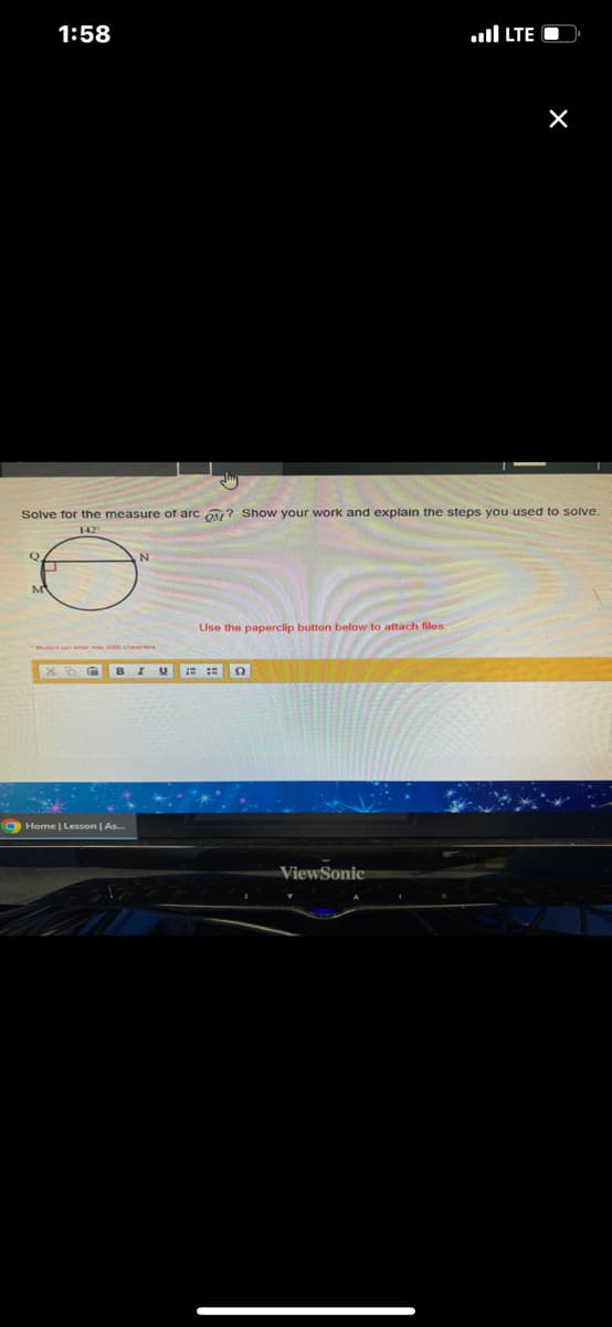 Q
1:58
M
Solve for the measure of arc O? Show your work and explain the steps you used to solve.
142
Use the paperclip button below to attach files.
XDE BIU ===
Home | Lesson | As...
LTE
ViewSonic
X